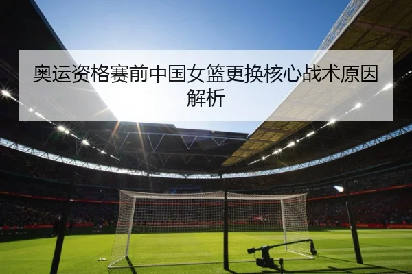 奥运资格赛前中国女篮更换核心战术原因解析