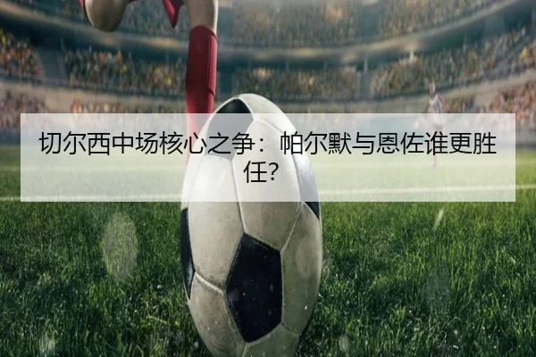 切尔西中场核心之争：帕尔默与恩佐谁更胜任？